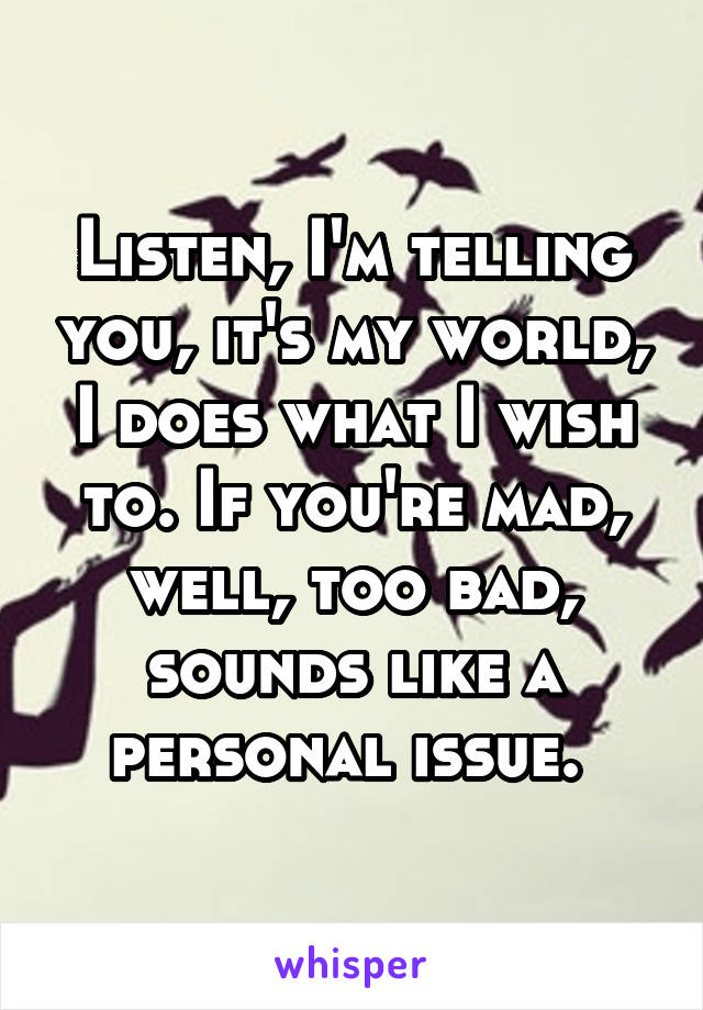 Listen, I'm telling you, it's my world, I does what I wish to. If you're mad, well, too bad, sounds like a personal issue. 