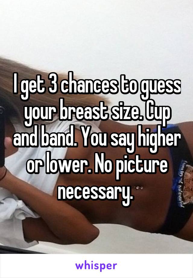 I get 3 chances to guess your breast size. Cup and band. You say higher or lower. No picture necessary. 