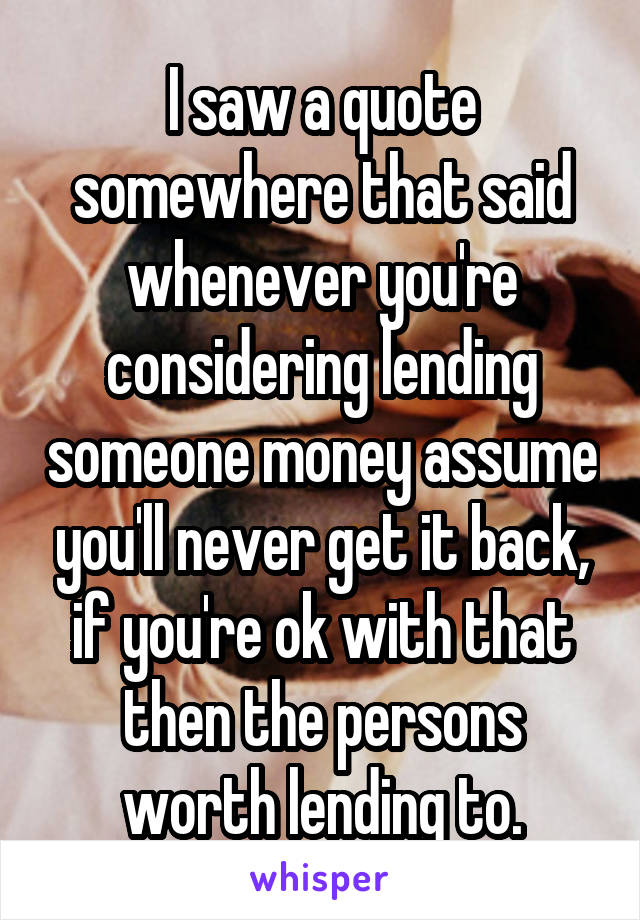 I saw a quote somewhere that said whenever you're considering lending someone money assume you'll never get it back, if you're ok with that then the persons worth lending to.