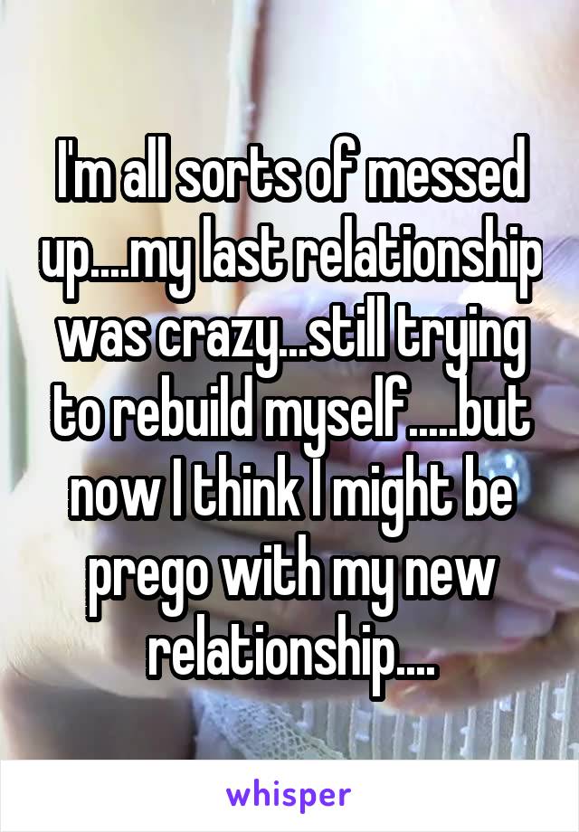 I'm all sorts of messed up....my last relationship was crazy...still trying to rebuild myself.....but now I think I might be prego with my new relationship....