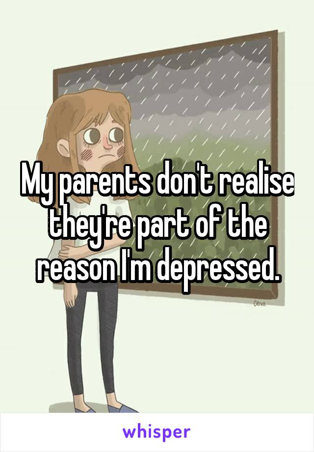 My parents don't realise they're part of the reason I'm depressed.