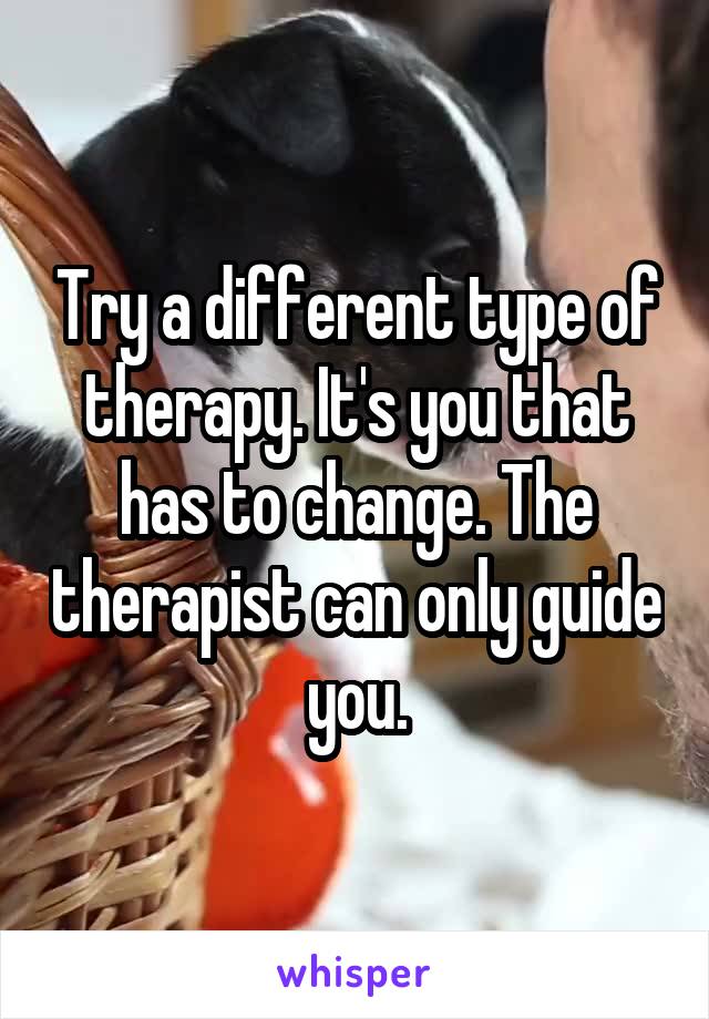 Try a different type of therapy. It's you that has to change. The therapist can only guide you.