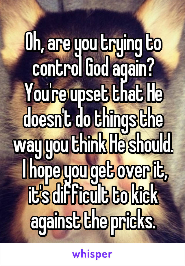 Oh, are you trying to control God again? You're upset that He doesn't do things the way you think He should.  I hope you get over it, it's difficult to kick against the pricks.