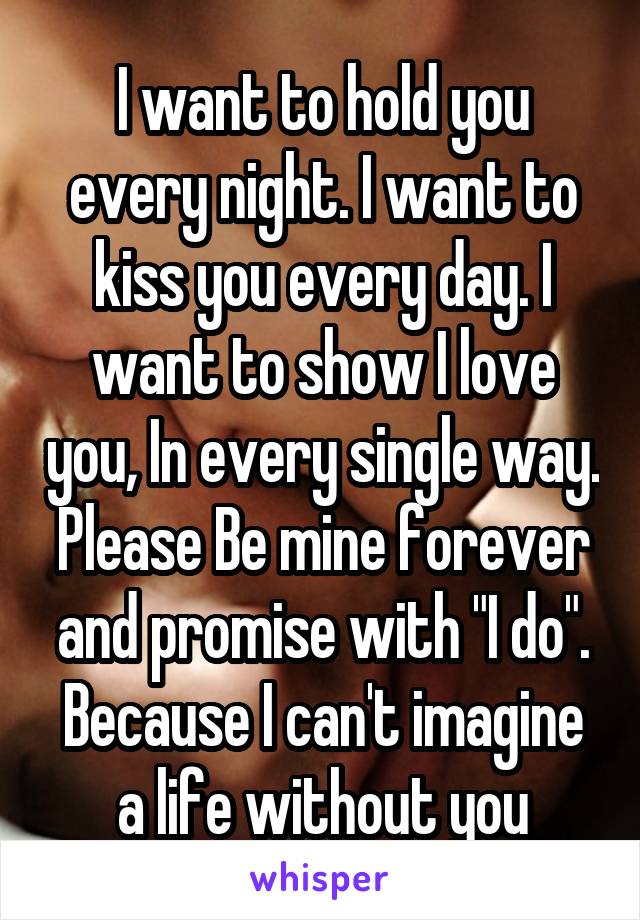 I want to hold you every night. I want to kiss you every day. I want to show I love you, In every single way. Please Be mine forever and promise with "I do". Because I can't imagine a life without you