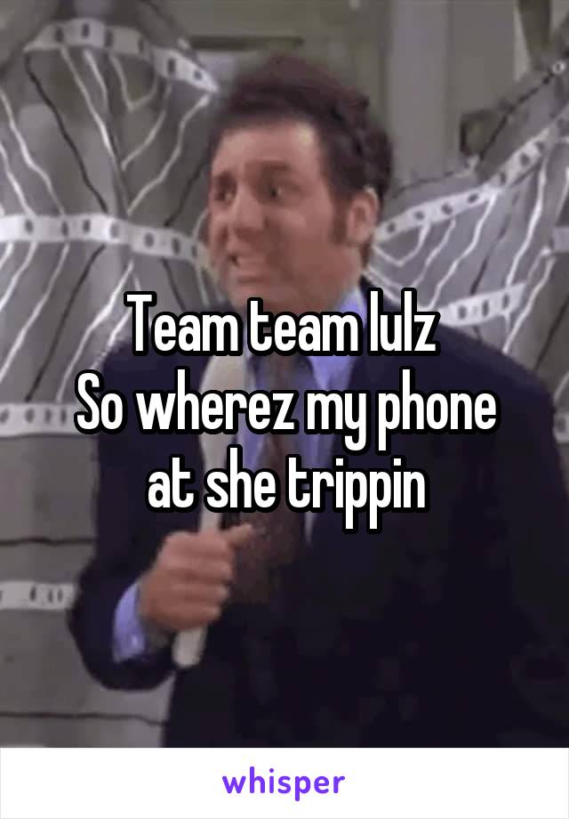 Team team lulz 
So wherez my phone at she trippin