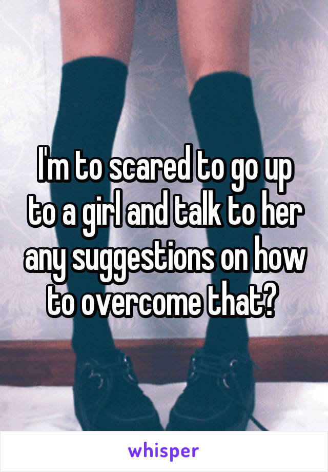 I'm to scared to go up to a girl and talk to her any suggestions on how to overcome that? 