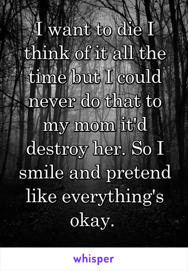 I want to die I think of it all the time but I could never do that to my mom it'd destroy her. So I smile and pretend like everything's okay. 
