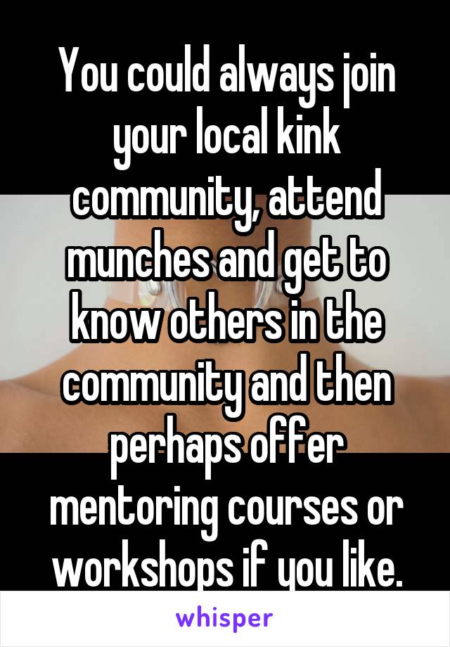 You could always join your local kink community, attend munches and get to know others in the community and then perhaps offer mentoring courses or workshops if you like.