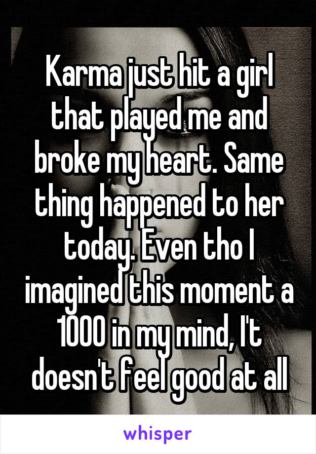 Karma just hit a girl that played me and broke my heart. Same thing happened to her today. Even tho I imagined this moment a 1000 in my mind, I't doesn't feel good at all