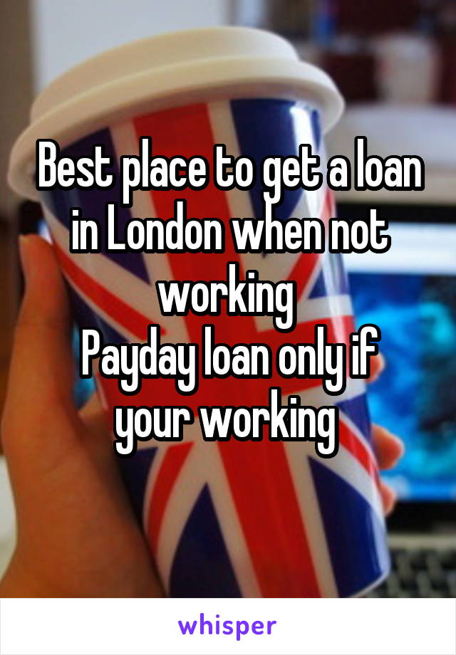 Best place to get a loan in London when not working 
Payday loan only if your working 
