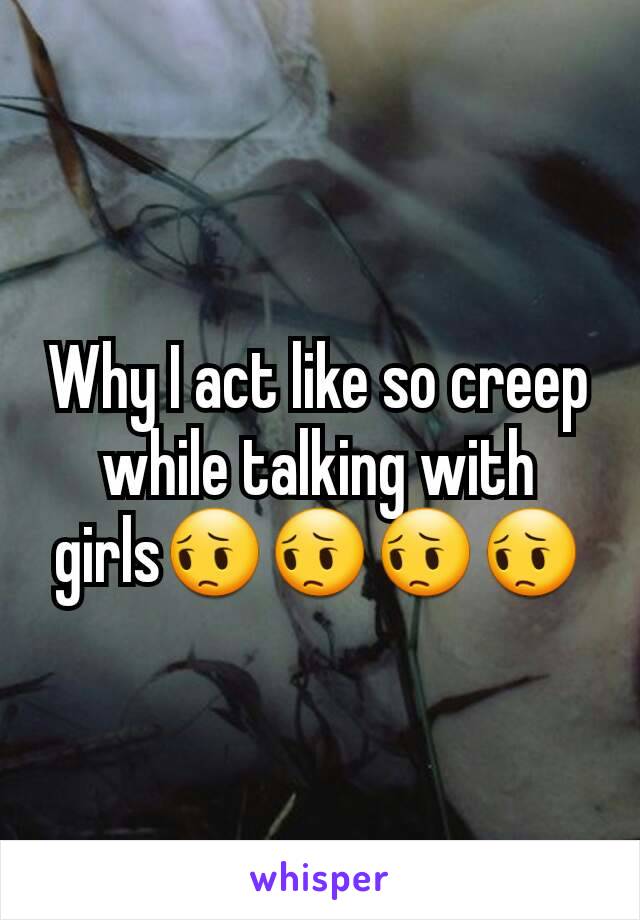 Why I act like so creep while talking with girls😔😔😔😔
