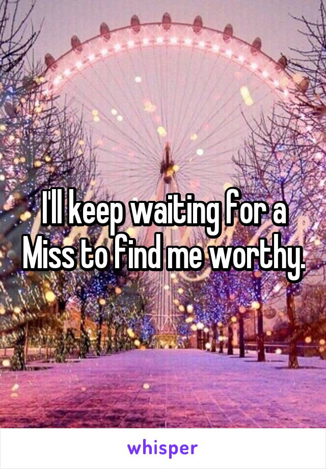 I'll keep waiting for a Miss to find me worthy.