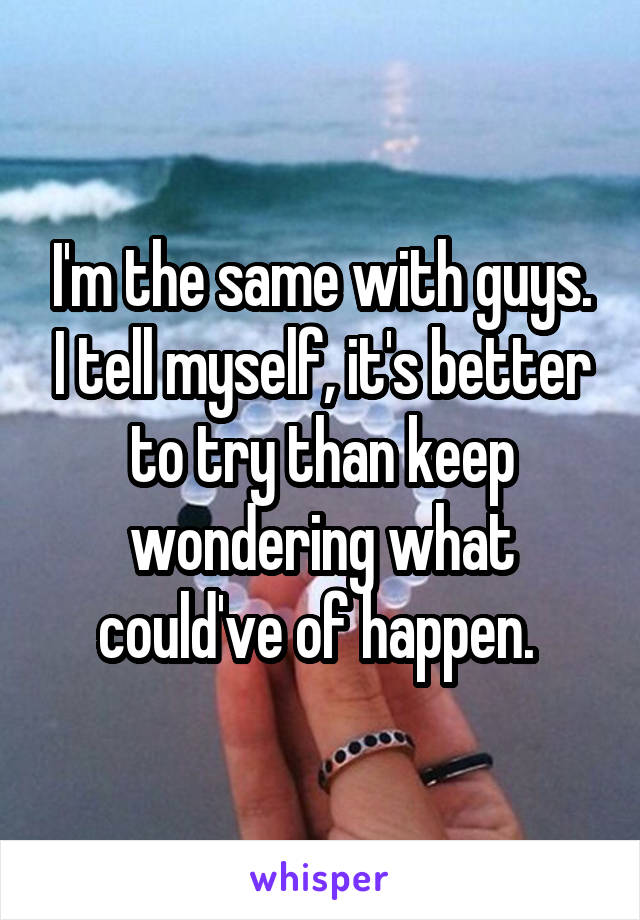 I'm the same with guys. I tell myself, it's better to try than keep wondering what could've of happen. 