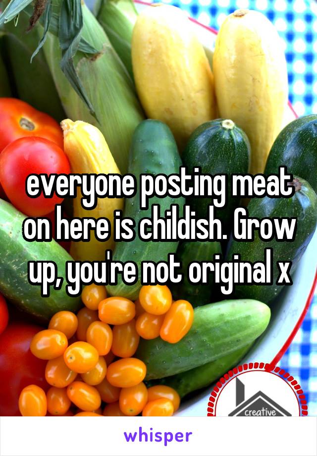 everyone posting meat on here is childish. Grow up, you're not original x