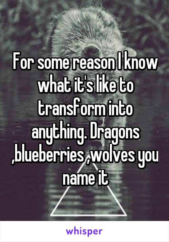 For some reason I know what it's like to transform into anything. Dragons ,blueberries ,wolves you name it