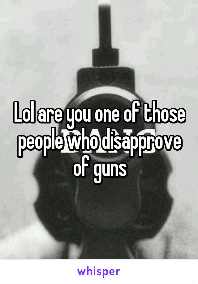 Lol are you one of those people who disapprove of guns