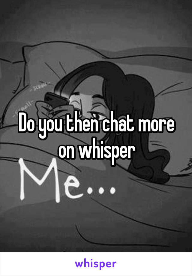 Do you then chat more on whisper