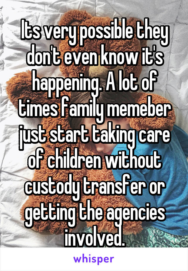 Its very possible they don't even know it's happening. A lot of times family memeber just start taking care of children without custody transfer or getting the agencies involved.