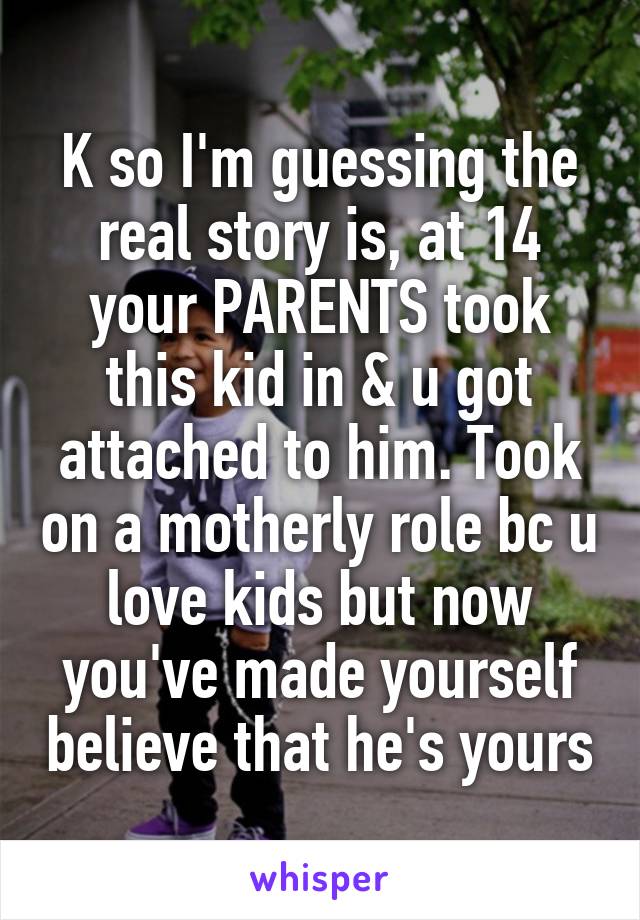 K so I'm guessing the real story is, at 14 your PARENTS took this kid in & u got attached to him. Took on a motherly role bc u love kids but now you've made yourself believe that he's yours