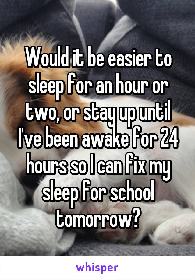 Would it be easier to sleep for an hour or two, or stay up until I've been awake for 24 hours so I can fix my sleep for school tomorrow?