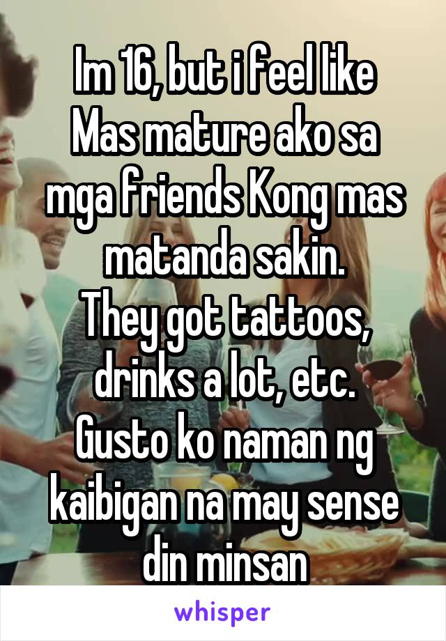 Im 16, but i feel like
Mas mature ako sa mga friends Kong mas matanda sakin.
They got tattoos, drinks a lot, etc.
Gusto ko naman ng kaibigan na may sense din minsan