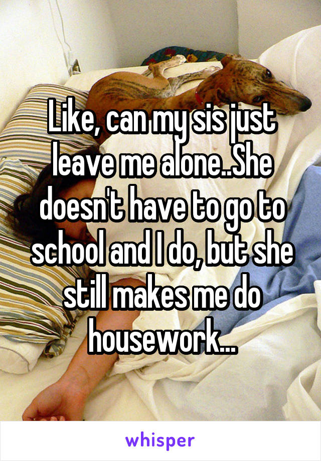 Like, can my sis just leave me alone..She doesn't have to go to school and I do, but she still makes me do housework...