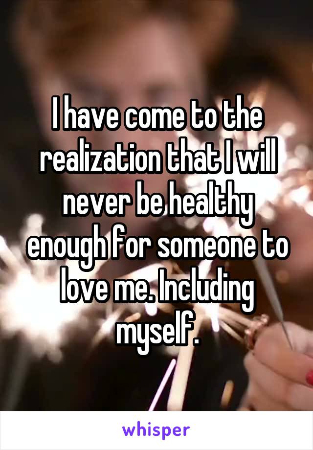 I have come to the realization that I will never be healthy enough for someone to love me. Including myself.