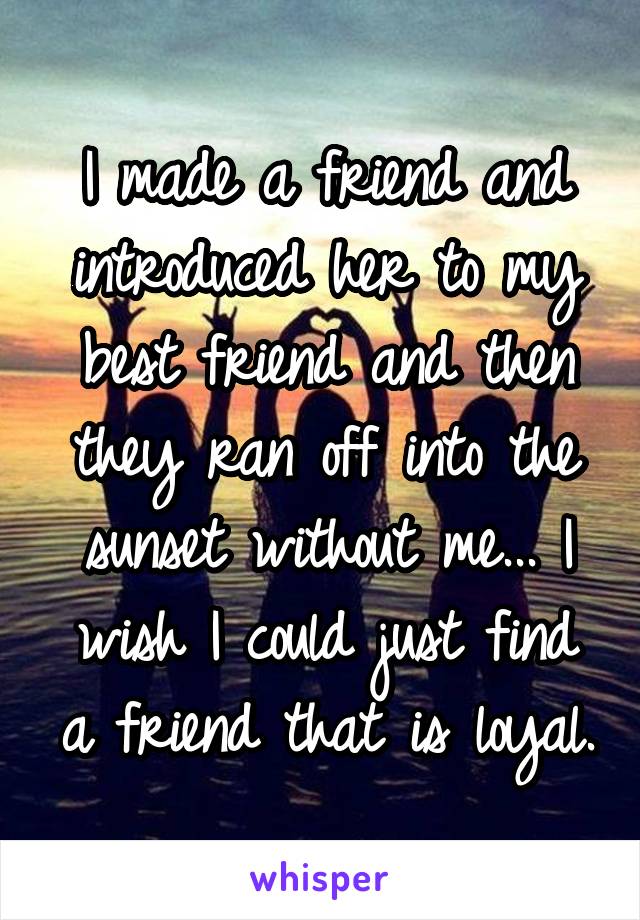 I made a friend and introduced her to my best friend and then they ran off into the sunset without me... I wish I could just find a friend that is loyal.