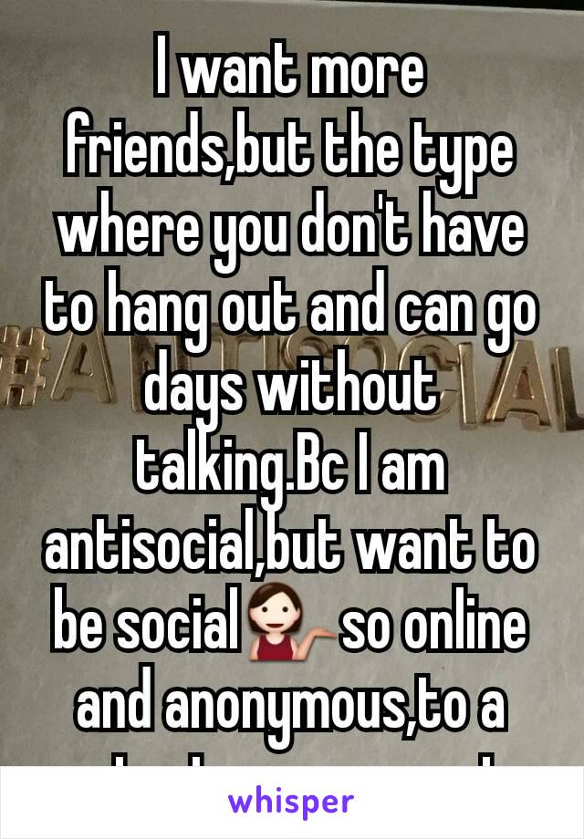 I want more friends,but the type where you don't have to hang out and can go days without talking.Bc I am antisocial,but want to be social💁so online and anonymous,to a extent seems great.