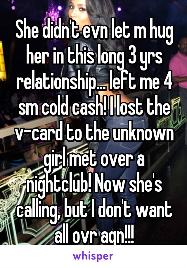 She didn't evn let m hug her in this long 3 yrs relationship... left me 4 sm cold cash! I lost the v-card to the unknown girl met over a nightclub! Now she's calling, but I don't want all ovr agn!!!