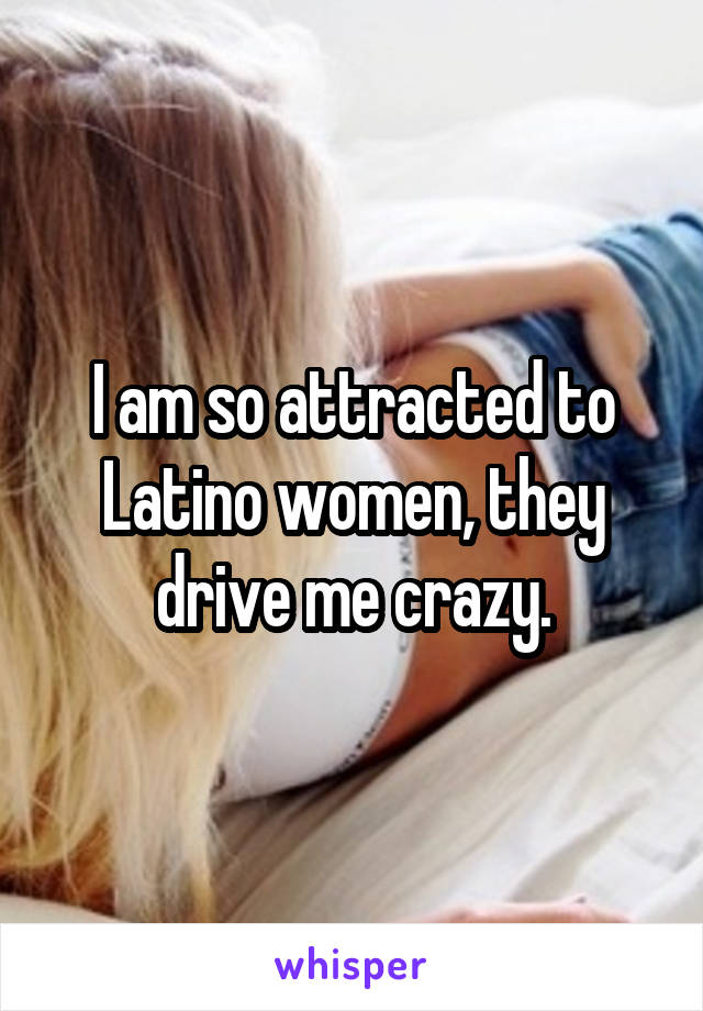 I am so attracted to Latino women, they drive me crazy.