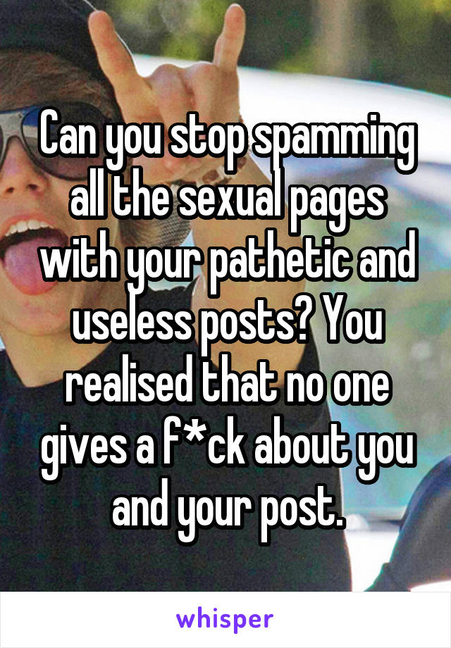 Can you stop spamming all the sexual pages with your pathetic and useless posts? You realised that no one gives a f*ck about you and your post.