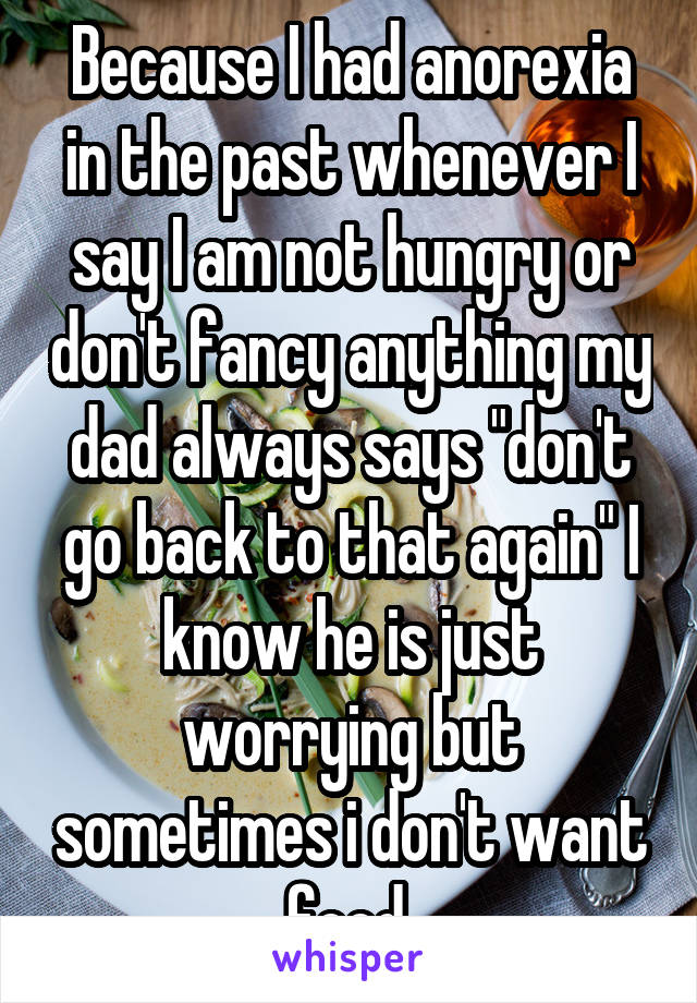 Because I had anorexia in the past whenever I say I am not hungry or don't fancy anything my dad always says "don't go back to that again" I know he is just worrying but sometimes i don't want food.