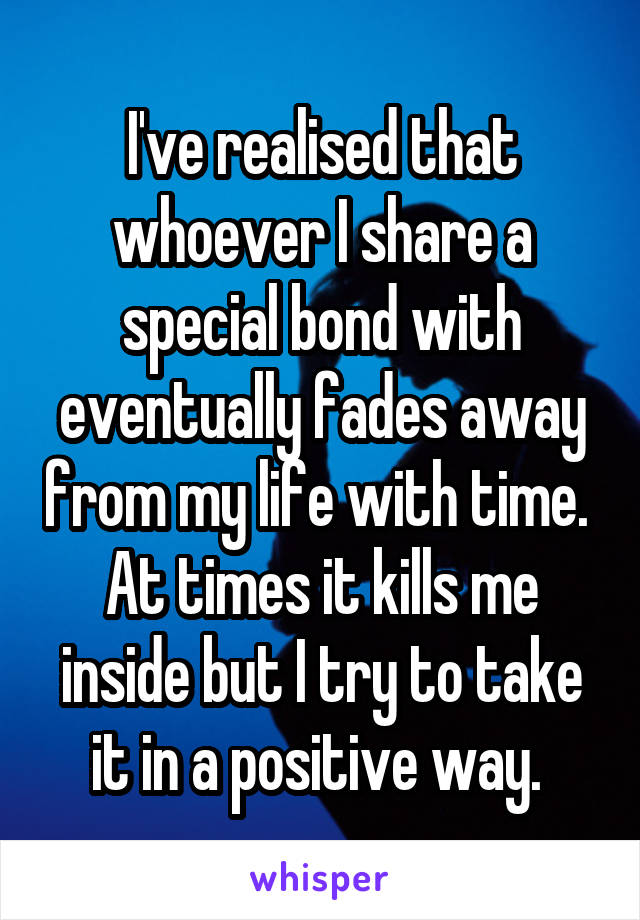 I've realised that whoever I share a special bond with eventually fades away from my life with time. 
At times it kills me inside but I try to take it in a positive way. 