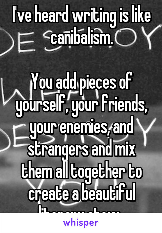 I've heard writing is like canibalism.

You add pieces of yourself, your friends, your enemies, and strangers and mix them all together to create a beautiful literary stew. 