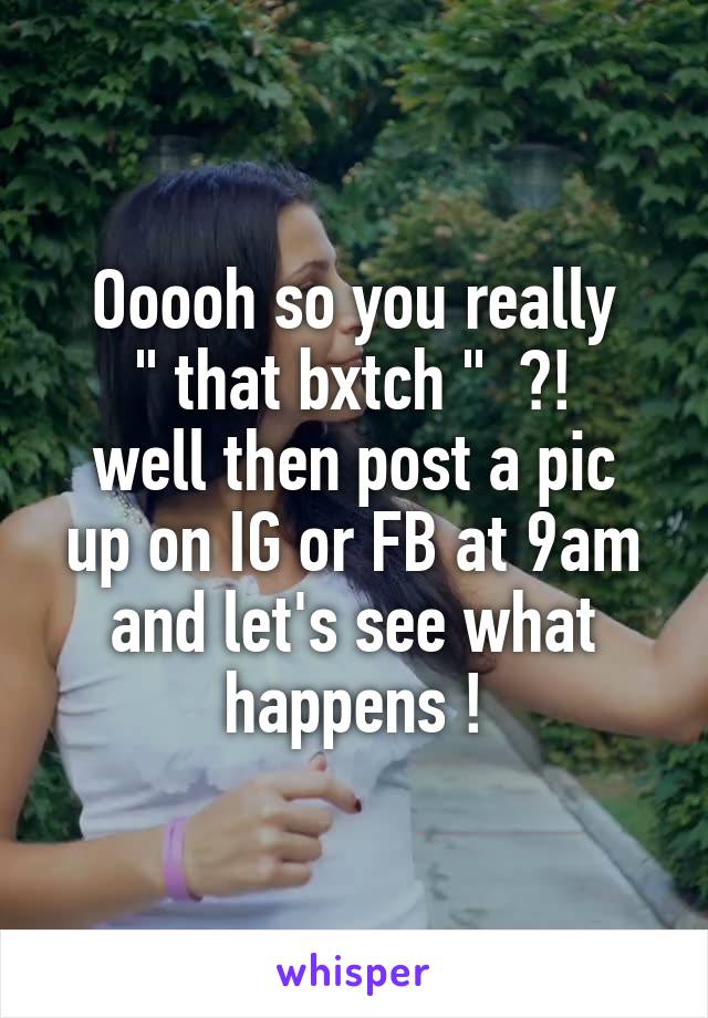 Ooooh so you really
 " that bxtch "  ?! 
well then post a pic up on IG or FB at 9am and let's see what happens !
