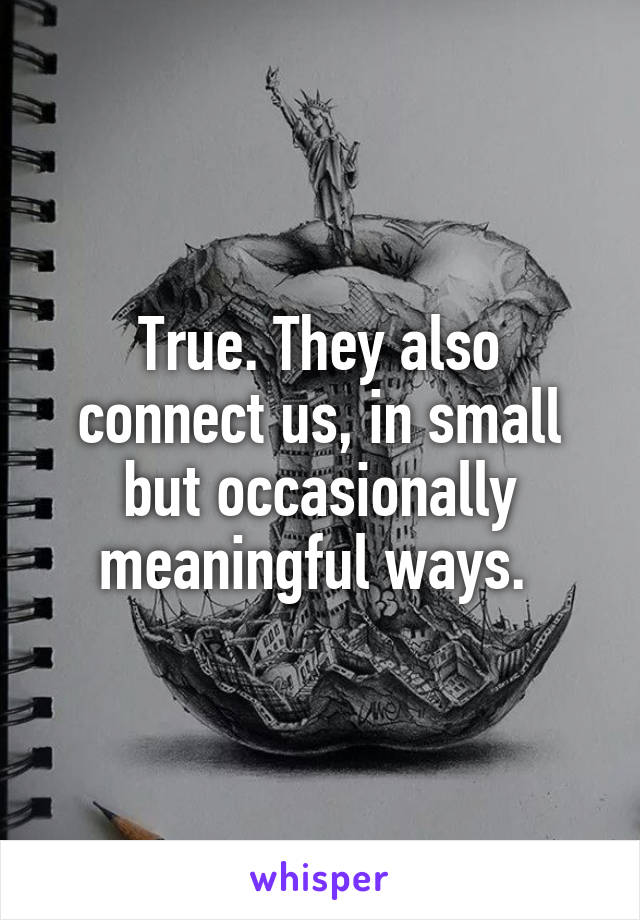 True. They also connect us, in small but occasionally meaningful ways. 