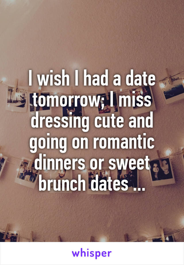 I wish I had a date tomorrow; I miss dressing cute and going on romantic dinners or sweet brunch dates ...