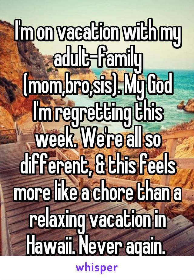 I'm on vacation with my adult-family (mom,bro,sis). My God I'm regretting this week. We're all so different, & this feels more like a chore than a relaxing vacation in Hawaii. Never again. 