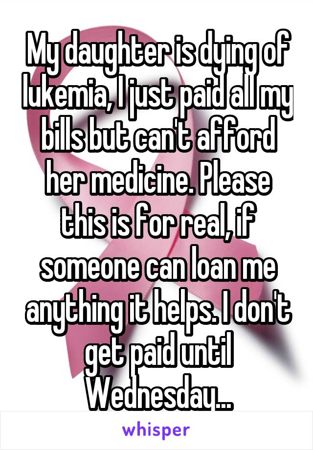 My daughter is dying of lukemia, I just paid all my bills but can't afford her medicine. Please this is for real, if someone can loan me anything it helps. I don't get paid until Wednesday...