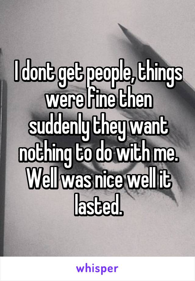 I dont get people, things were fine then suddenly they want nothing to do with me. Well was nice well it lasted.