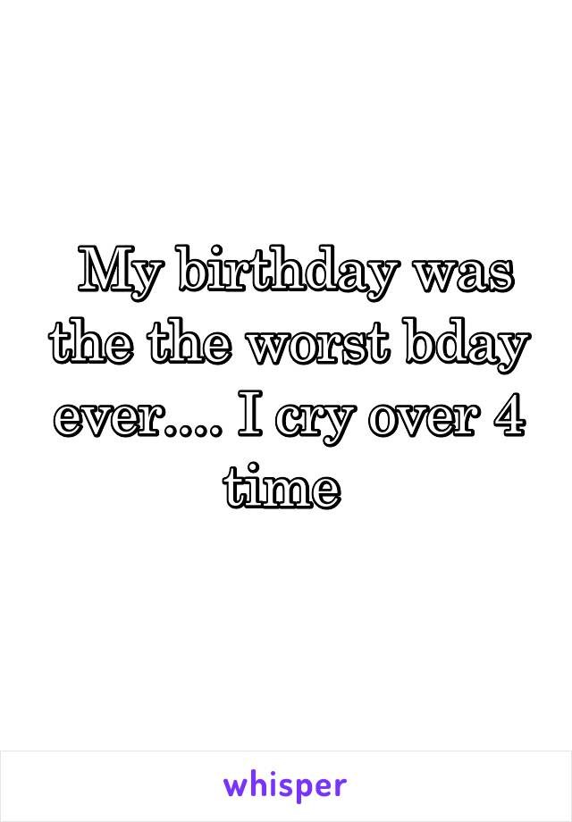  My birthday was the the worst bday ever.... I cry over 4 time 
