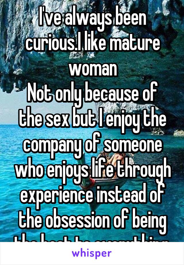 I've always been curious.I like mature woman
Not only because of the sex but I enjoy the company of someone who enjoys life through experience instead of the obsession of being the best to everything 