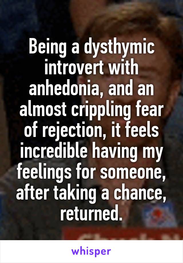 Being a dysthymic introvert with anhedonia, and an almost crippling fear of rejection, it feels incredible having my feelings for someone, after taking a chance, returned.