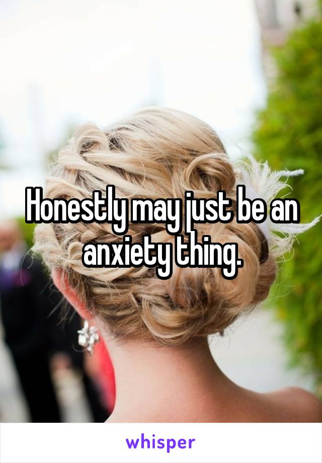 Honestly may just be an anxiety thing.