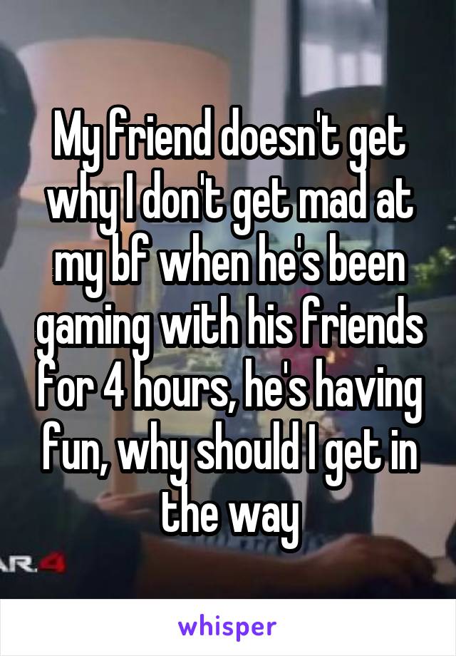 My friend doesn't get why I don't get mad at my bf when he's been gaming with his friends for 4 hours, he's having fun, why should I get in the way