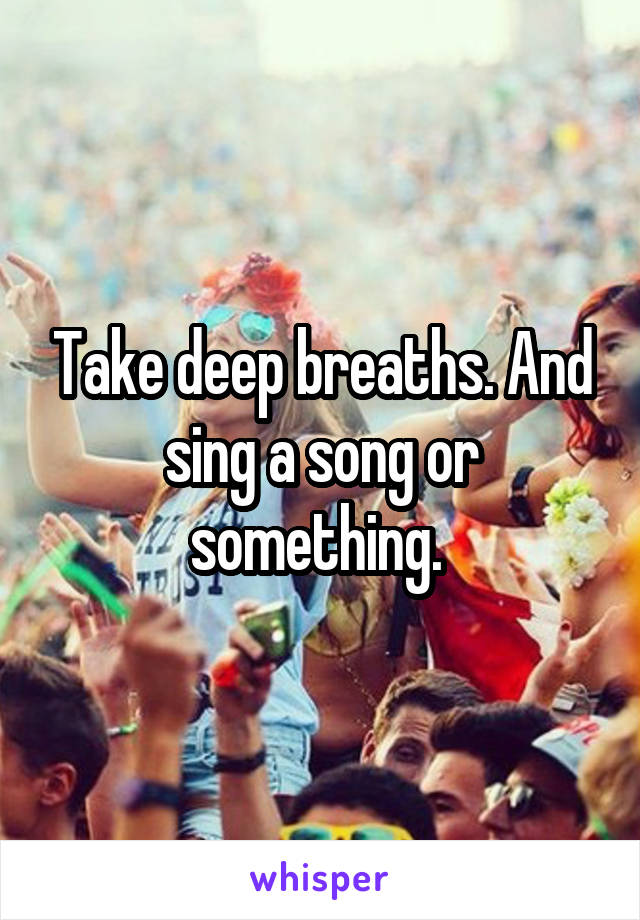 Take deep breaths. And sing a song or something. 