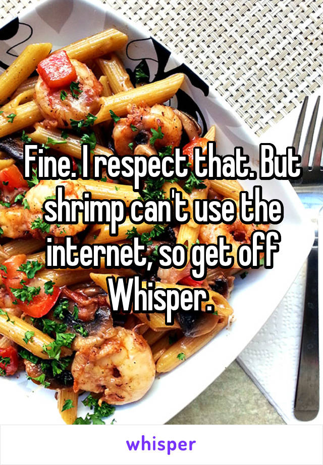 Fine. I respect that. But shrimp can't use the internet, so get off Whisper. 