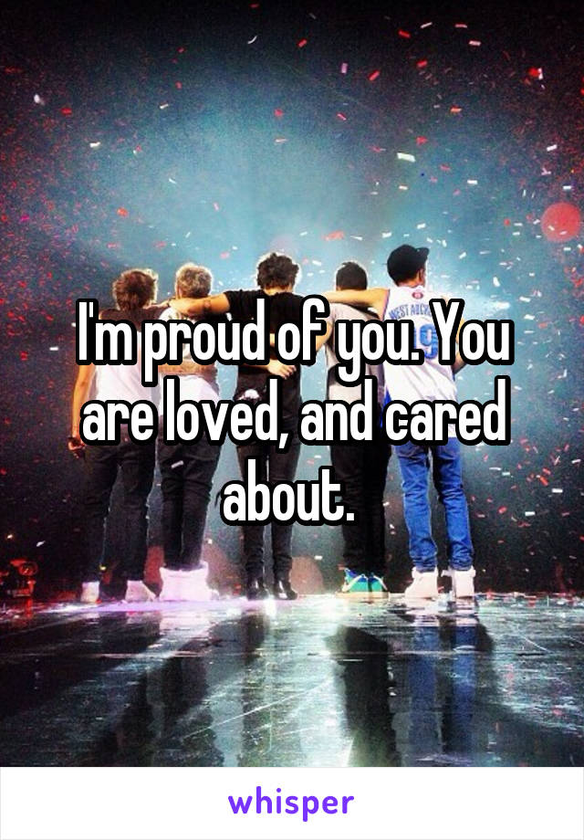 I'm proud of you. You are loved, and cared about. 