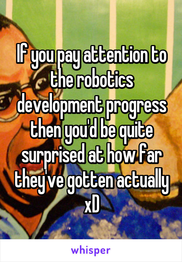 If you pay attention to the robotics development progress then you'd be quite surprised at how far they've gotten actually xD